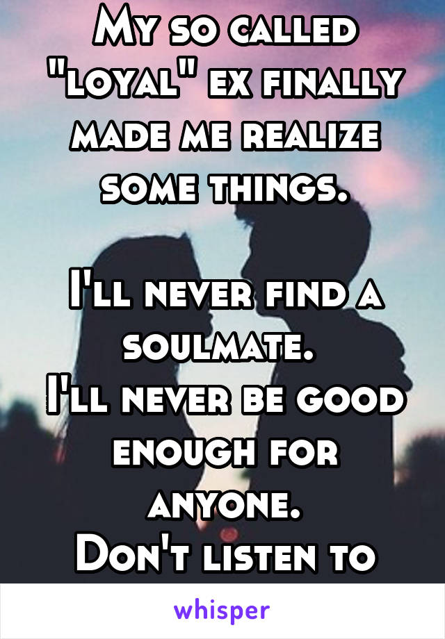 My so called "loyal" ex finally made me realize some things.

I'll never find a soulmate. 
I'll never be good enough for anyone.
Don't listen to anyone.