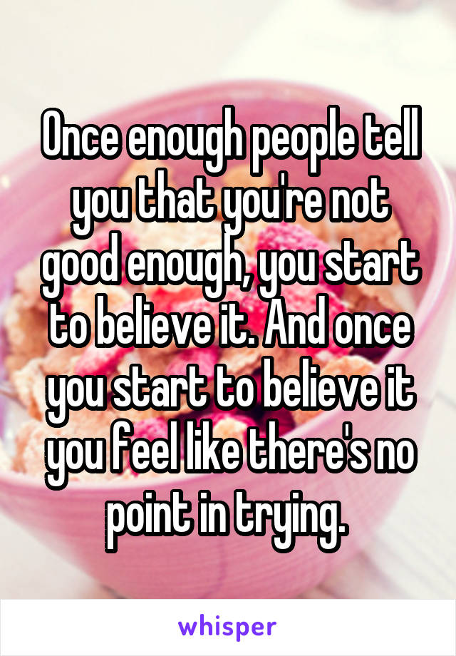 Once enough people tell you that you're not good enough, you start to believe it. And once you start to believe it you feel like there's no point in trying. 