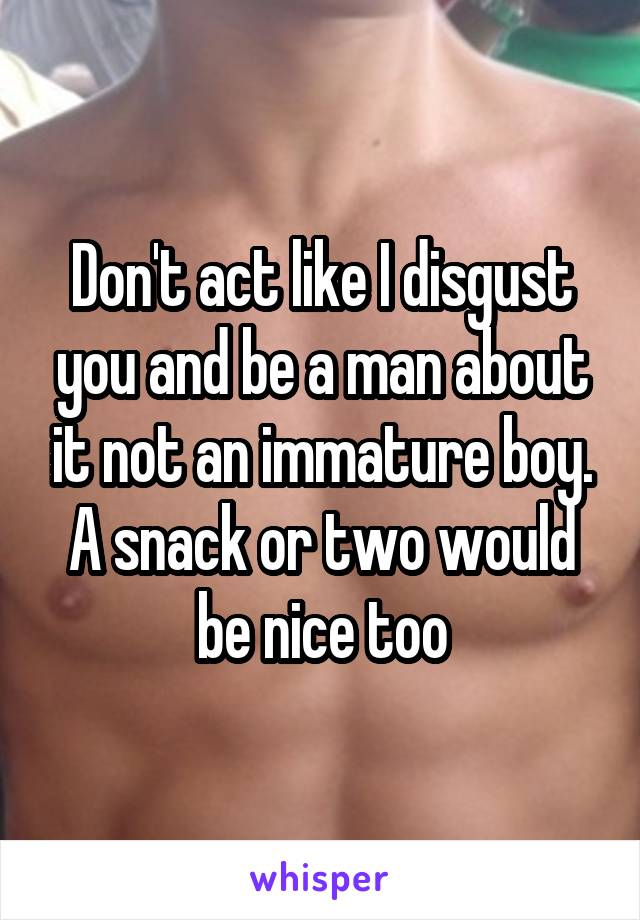 Don't act like I disgust you and be a man about it not an immature boy. A snack or two would be nice too