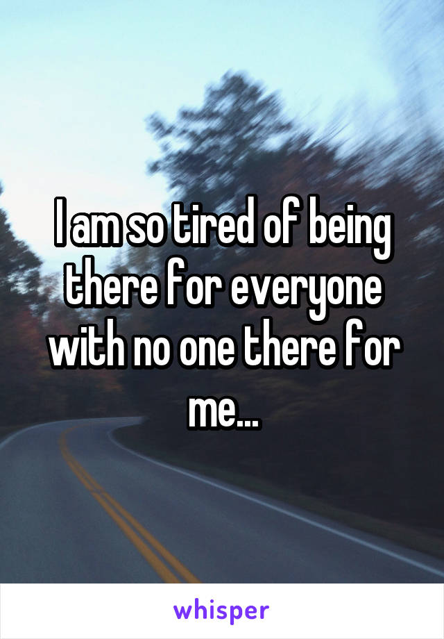 I am so tired of being there for everyone with no one there for me...