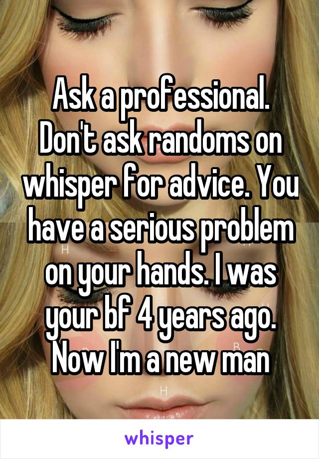 Ask a professional. Don't ask randoms on whisper for advice. You have a serious problem on your hands. I was your bf 4 years ago. Now I'm a new man