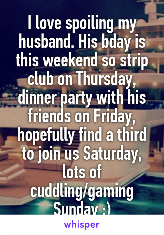 I love spoiling my husband. His bday is this weekend so strip club on Thursday, dinner party with his friends on Friday, hopefully find a third to join us Saturday, lots of cuddling/gaming Sunday :)