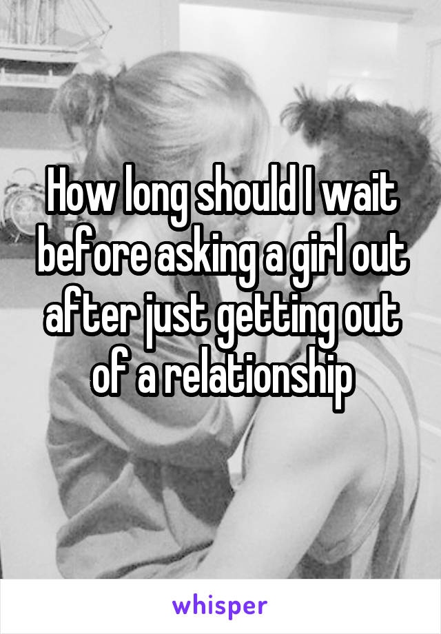 How long should I wait before asking a girl out after just getting out of a relationship
