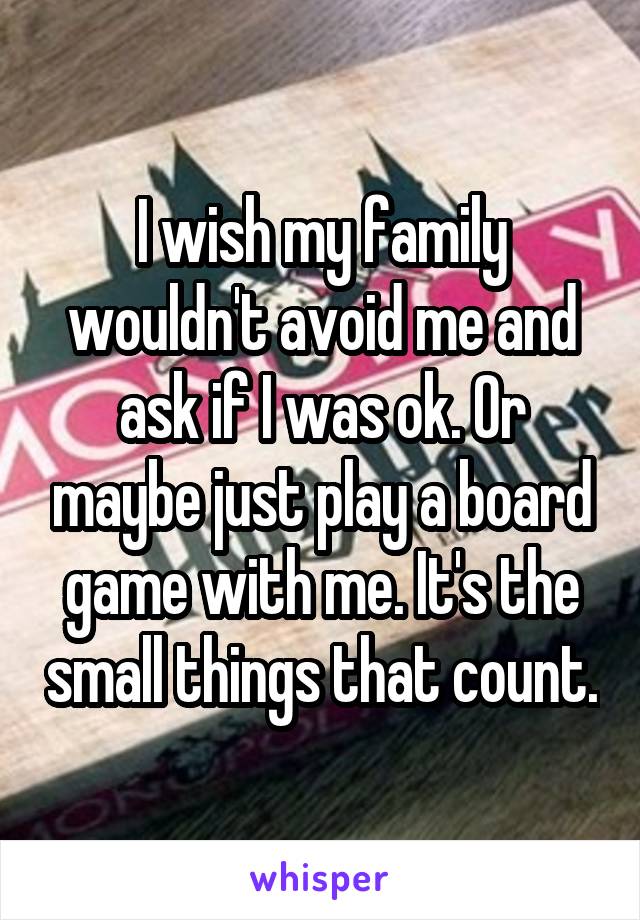 I wish my family wouldn't avoid me and ask if I was ok. Or maybe just play a board game with me. It's the small things that count.