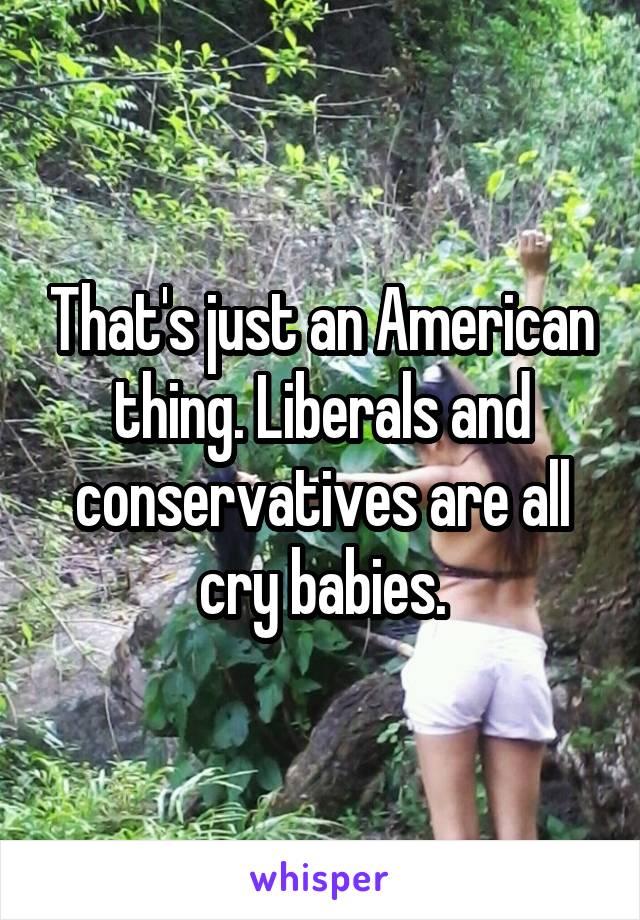 That's just an American thing. Liberals and conservatives are all cry babies.