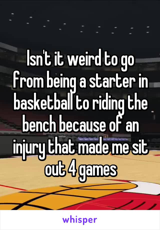 Isn't it weird to go from being a starter in basketball to riding the bench because of an injury that made me sit out 4 games