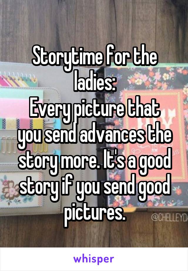 Storytime for the ladies:
Every picture that you send advances the story more. It's a good story if you send good pictures.