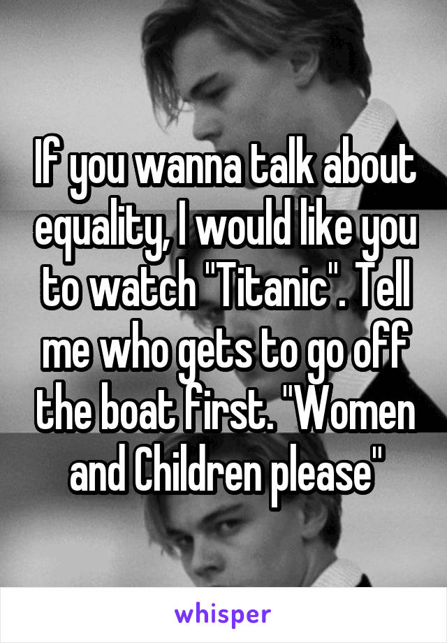 If you wanna talk about equality, I would like you to watch "Titanic". Tell me who gets to go off the boat first. "Women and Children please"