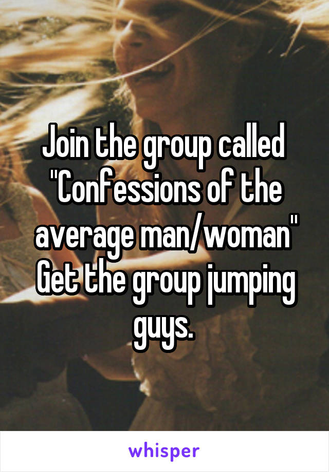 Join the group called 
"Confessions of the average man/woman"
Get the group jumping guys. 