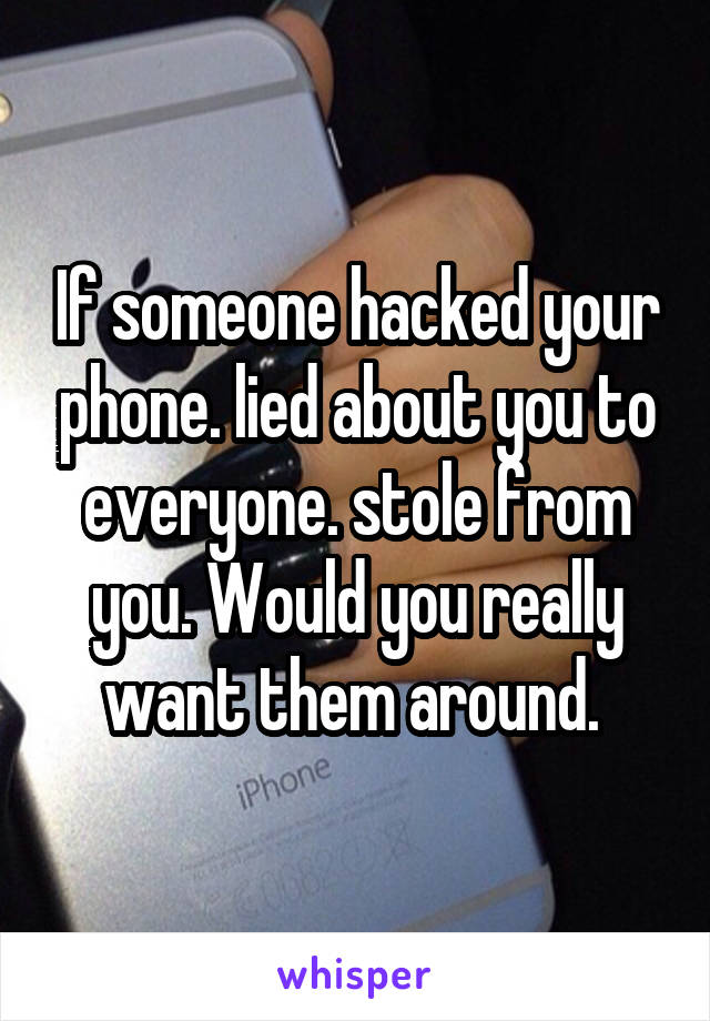 If someone hacked your phone. lied about you to everyone. stole from you. Would you really want them around. 