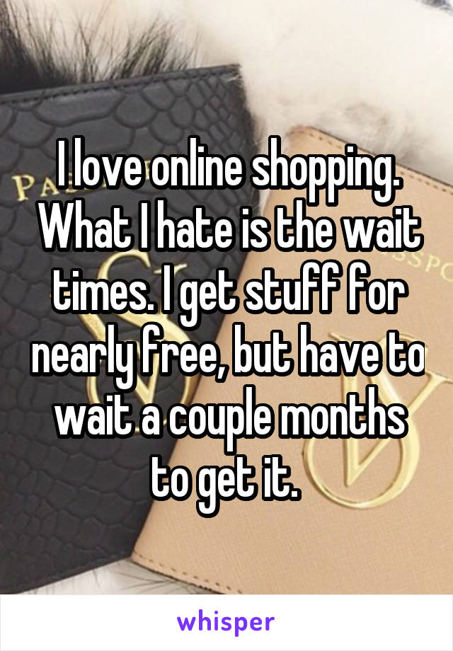 I love online shopping. What I hate is the wait times. I get stuff for nearly free, but have to wait a couple months to get it. 