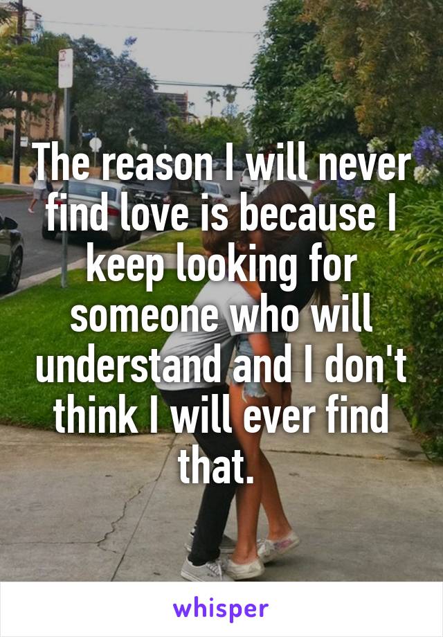 The reason I will never find love is because I keep looking for someone who will understand and I don't think I will ever find that. 