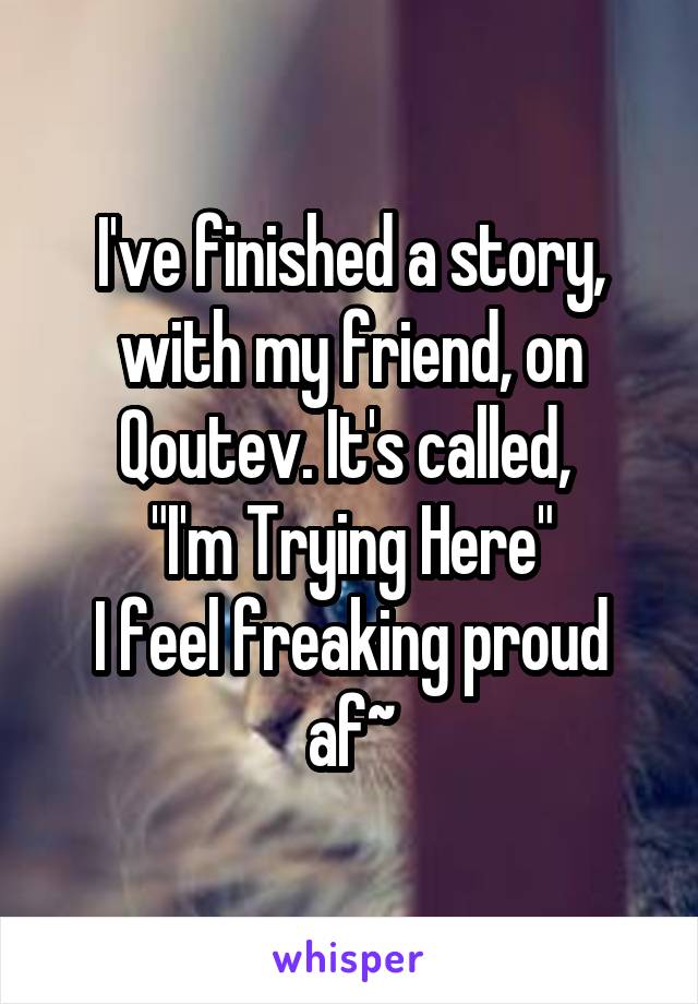 I've finished a story, with my friend, on Qoutev. It's called, 
"I'm Trying Here"
I feel freaking proud af~