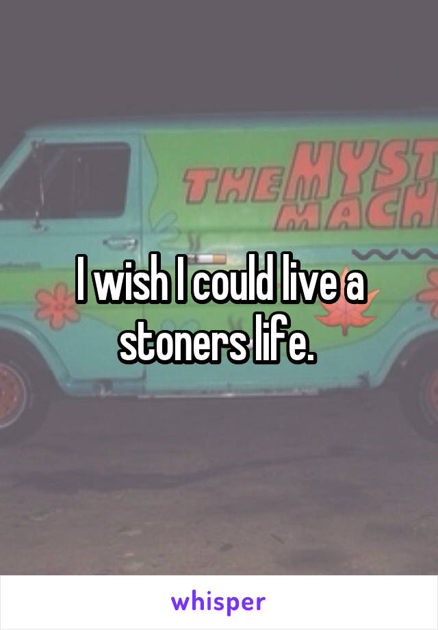 I wish I could live a stoners life. 