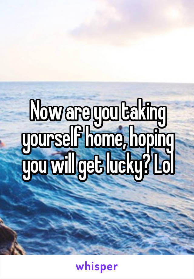 Now are you taking yourself home, hoping you will get lucky? Lol