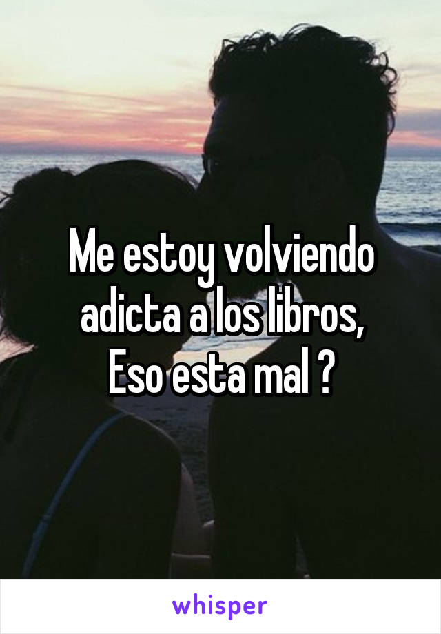 Me estoy volviendo adicta a los libros,
Eso esta mal ?