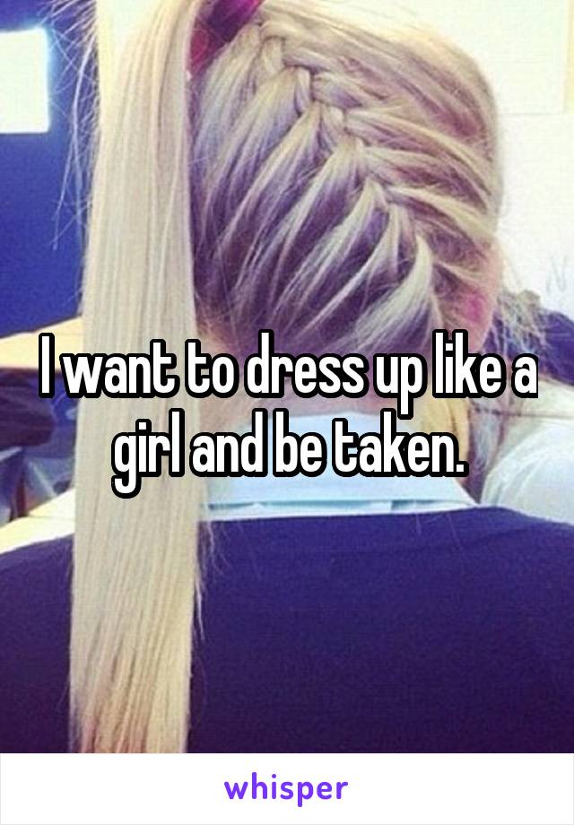 I want to dress up like a girl and be taken.