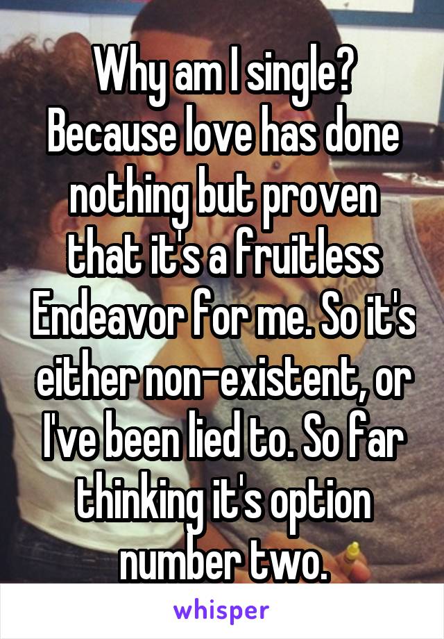 Why am I single? Because love has done nothing but proven that it's a fruitless Endeavor for me. So it's either non-existent, or I've been lied to. So far thinking it's option number two.