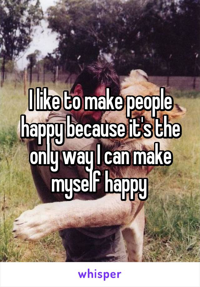 I like to make people happy because it's the only way I can make myself happy 