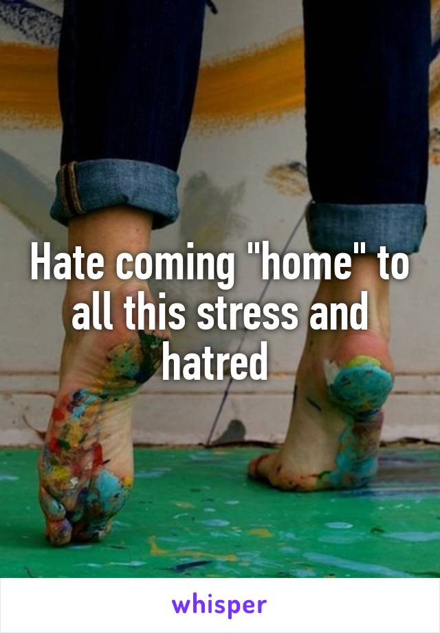 Hate coming "home" to all this stress and hatred 