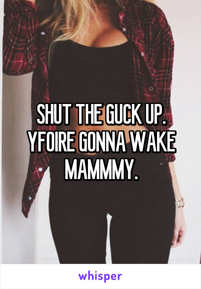 SHUT THE GUCK UP. YFOIRE GONNA WAKE MAMMMY.