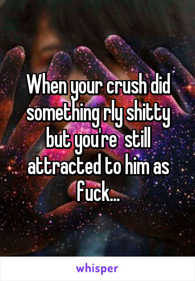 When your crush did something rly shitty but you're  still attracted to him as fuck...