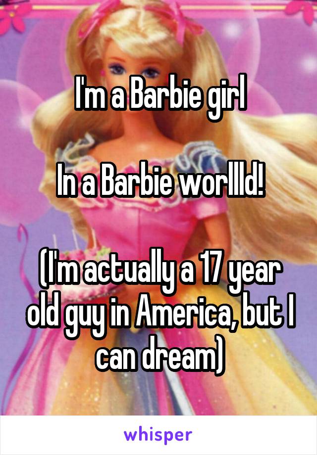 I'm a Barbie girl

In a Barbie worllld!

(I'm actually a 17 year old guy in America, but I can dream)