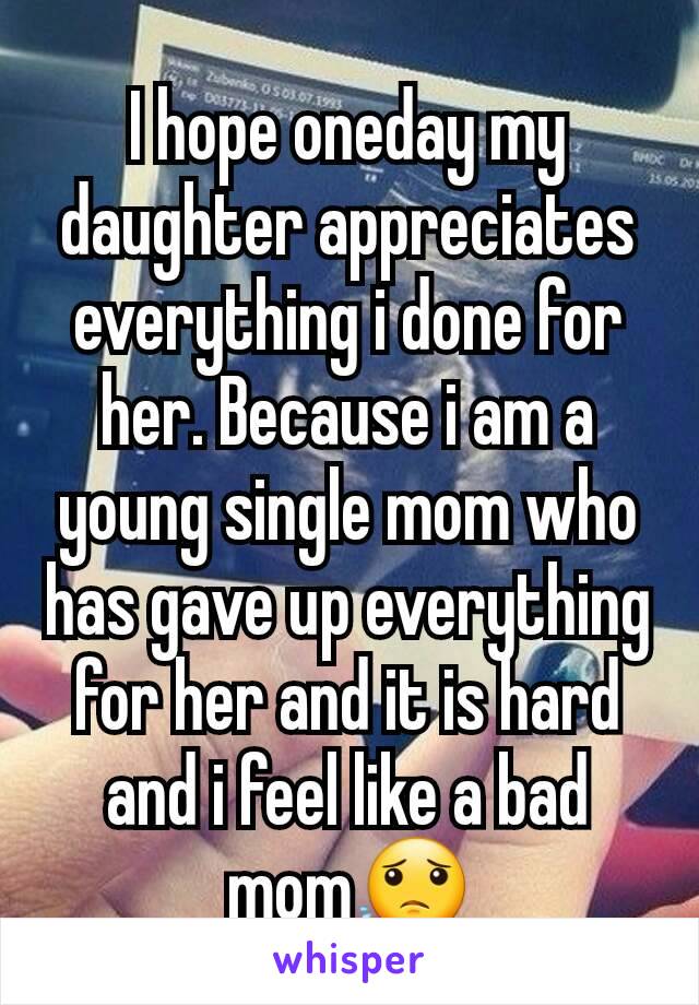 I hope oneday my daughter appreciates everything i done for her. Because i am a young single mom who has gave up everything for her and it is hard and i feel like a bad mom😟