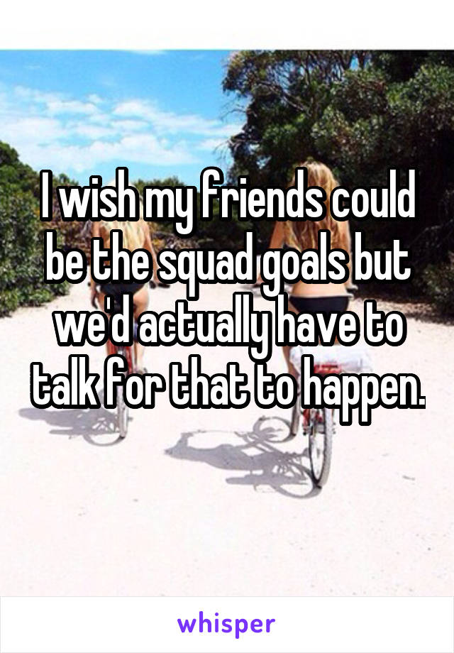 I wish my friends could be the squad goals but we'd actually have to talk for that to happen. 