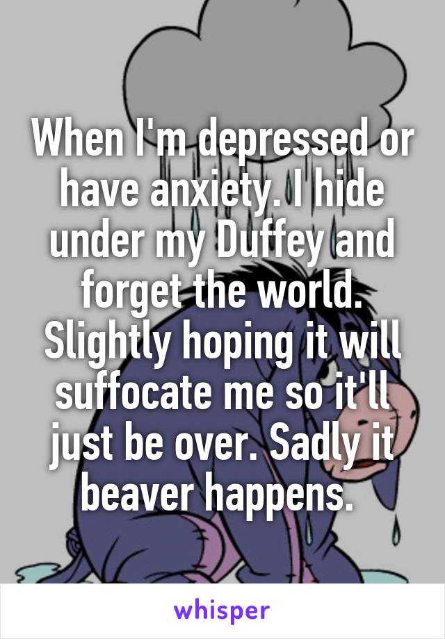 When I'm depressed or have anxiety. I hide under my Duffey and forget the world. Slightly hoping it will suffocate me so it'll just be over. Sadly it beaver happens. 