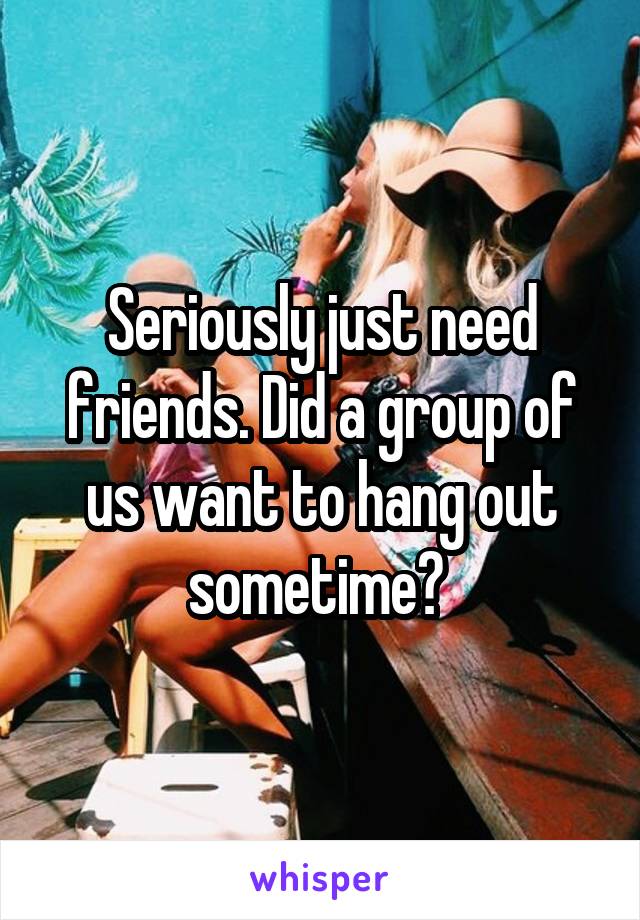 Seriously just need friends. Did a group of us want to hang out sometime? 