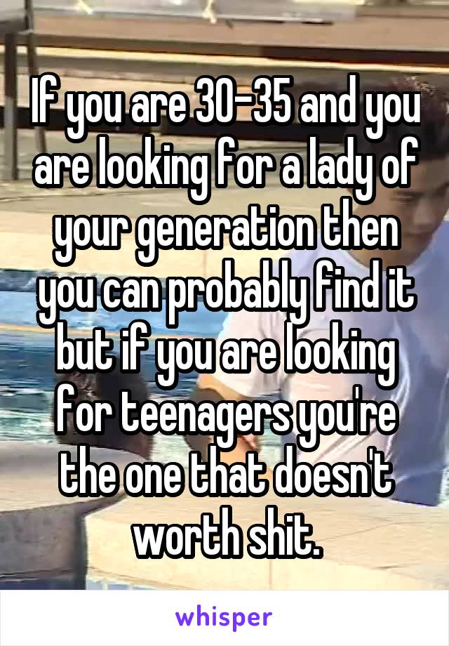 If you are 30-35 and you are looking for a lady of your generation then you can probably find it but if you are looking for teenagers you're the one that doesn't worth shit.