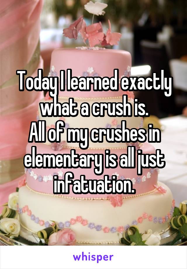 Today I learned exactly what a crush is.
All of my crushes in elementary is all just infatuation.