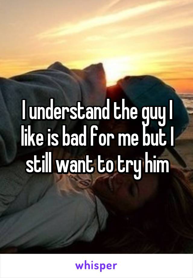 I understand the guy I like is bad for me but I still want to try him