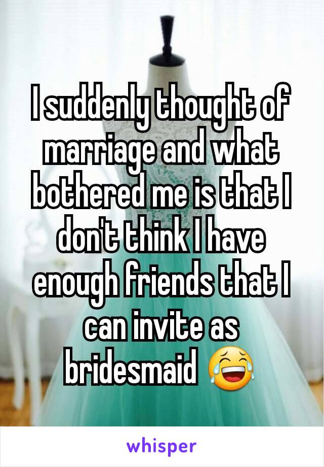 I suddenly thought of marriage and what bothered me is that I don't think I have enough friends that I can invite as bridesmaid 😂