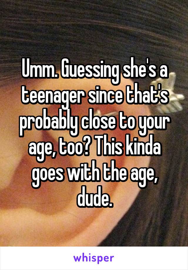 Umm. Guessing she's a teenager since that's probably close to your age, too? This kinda goes with the age, dude.