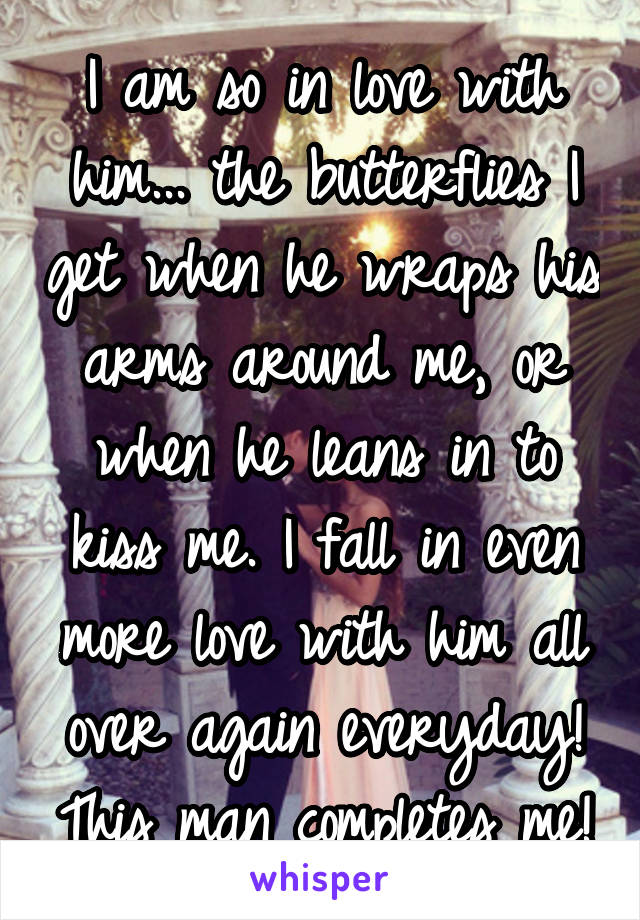 I am so in love with him... the butterflies I get when he wraps his arms around me, or when he leans in to kiss me. I fall in even more love with him all over again everyday! This man completes me!