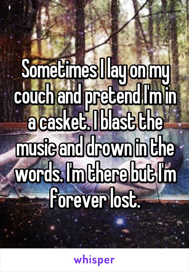 Sometimes I lay on my couch and pretend I'm in a casket. I blast the music and drown in the words. I'm there but I'm forever lost.