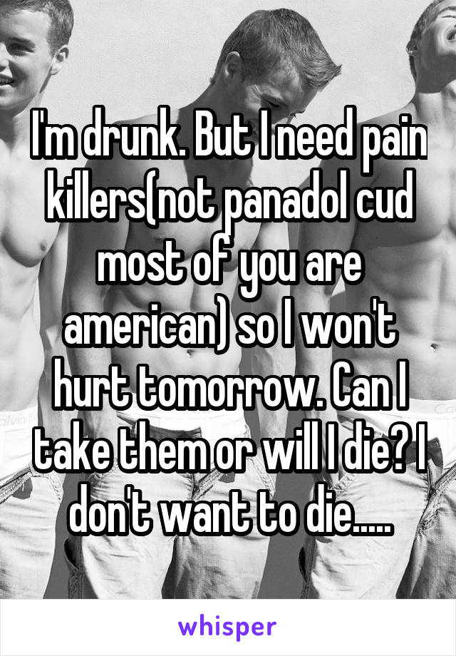 I'm drunk. But I need pain killers(not panadol cud most of you are american) so I won't hurt tomorrow. Can I take them or will I die? I don't want to die.....