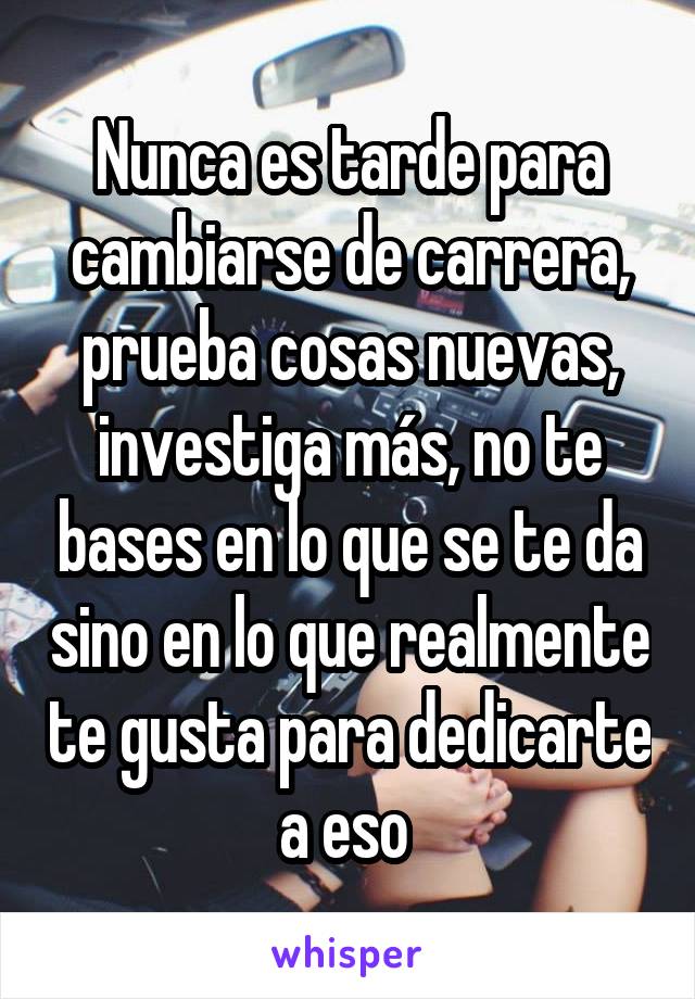 Nunca es tarde para cambiarse de carrera, prueba cosas nuevas, investiga más, no te bases en lo que se te da sino en lo que realmente te gusta para dedicarte a eso 