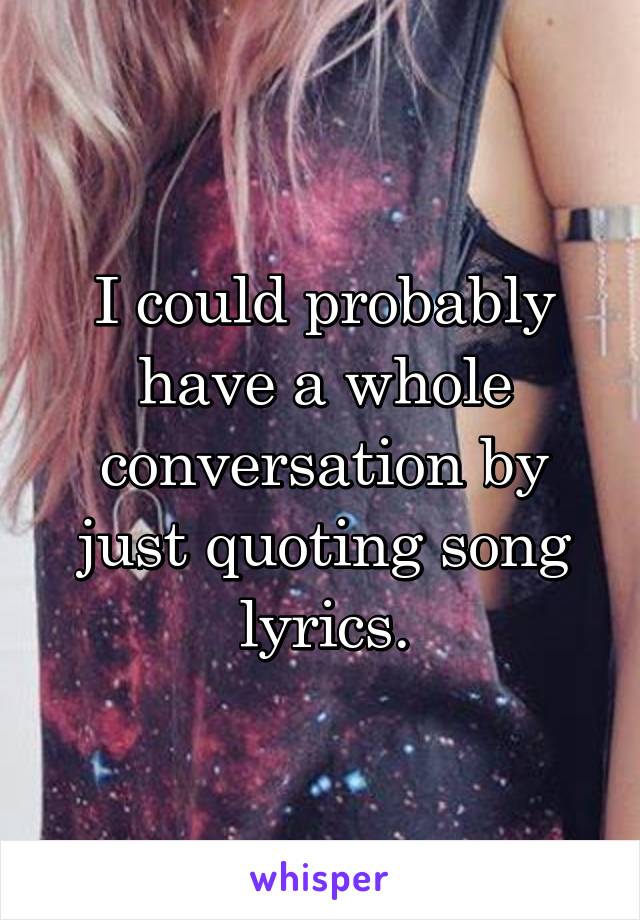 I could probably have a whole conversation by just quoting song lyrics.