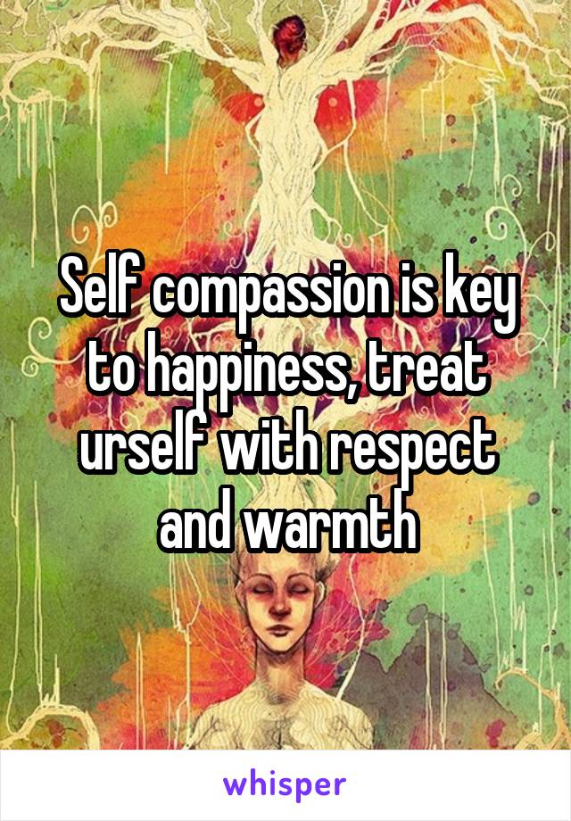 Self compassion is key to happiness, treat urself with respect and warmth