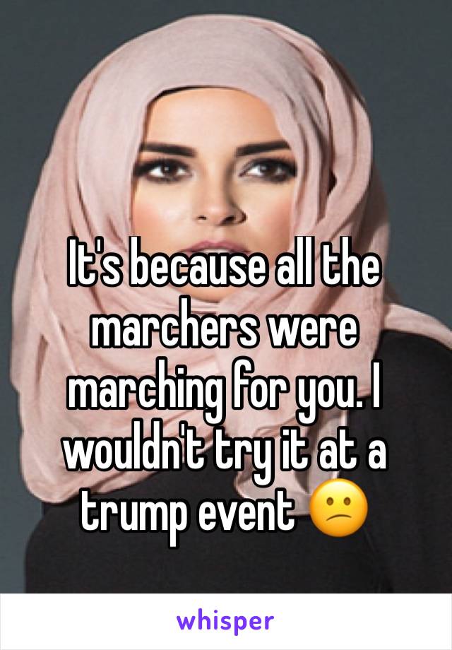 It's because all the marchers were marching for you. I wouldn't try it at a trump event 😕