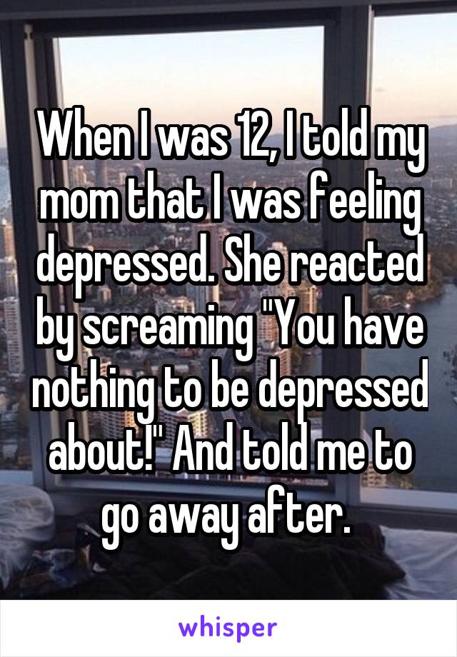 When I was 12, I told my mom that I was feeling depressed. She reacted by screaming "You have nothing to be depressed about!" And told me to go away after. 