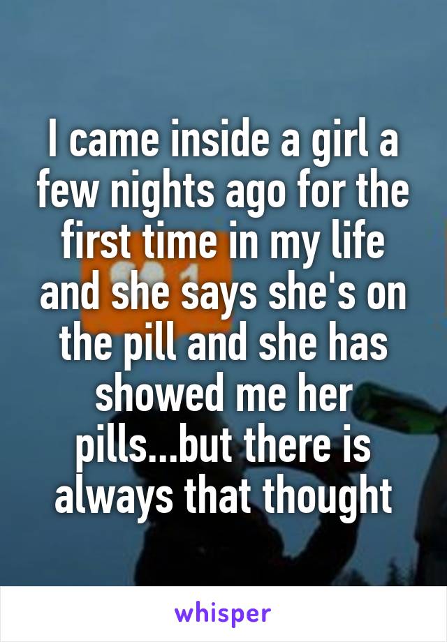 I came inside a girl a few nights ago for the first time in my life and she says she's on the pill and she has showed me her pills...but there is always that thought