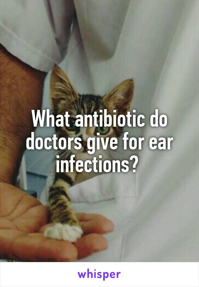 What antibiotic do doctors give for ear infections? 