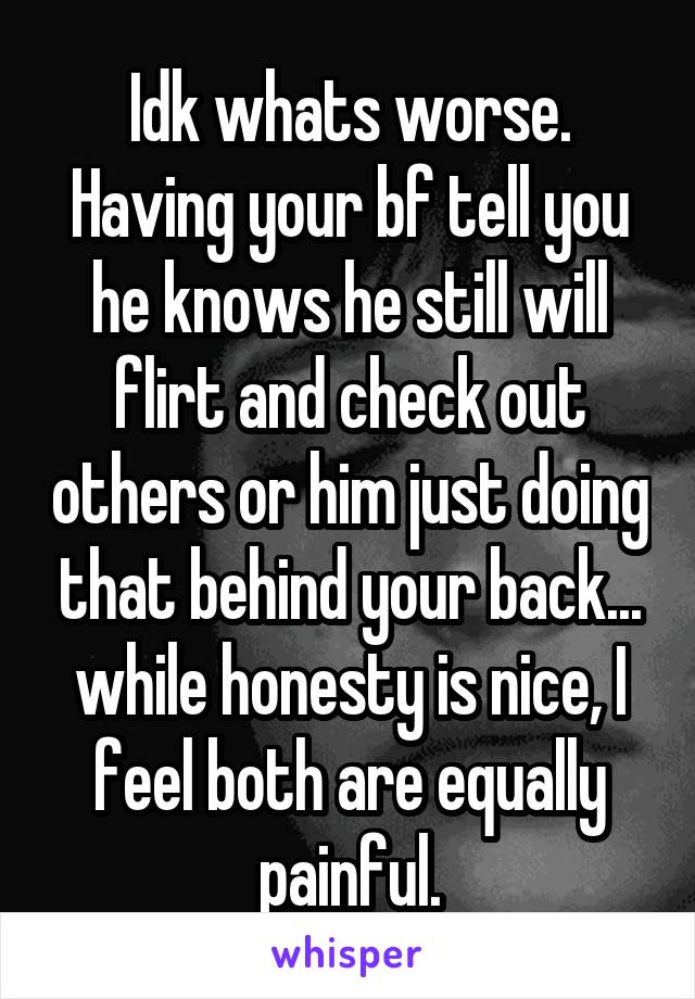 Idk whats worse. Having your bf tell you he knows he still will flirt and check out others or him just doing that behind your back... while honesty is nice, I feel both are equally painful.