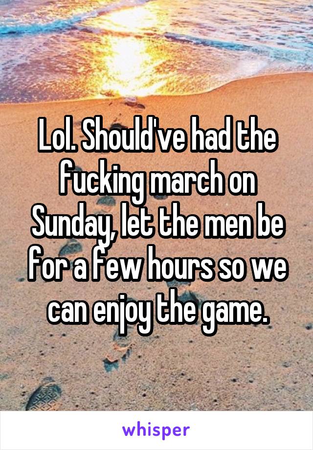 Lol. Should've had the fucking march on Sunday, let the men be for a few hours so we can enjoy the game.