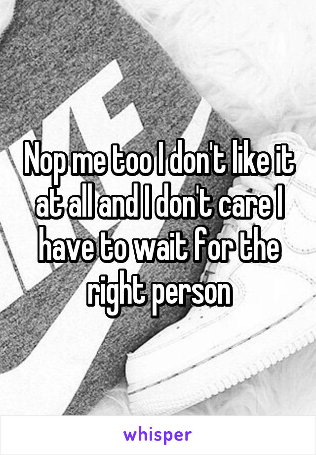 Nop me too I don't like it at all and I don't care I have to wait for the right person