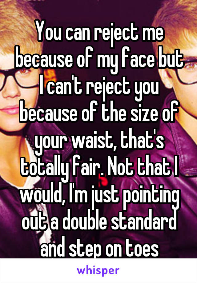 You can reject me because of my face but I can't reject you because of the size of your waist, that's totally fair. Not that I would, I'm just pointing out a double standard and step on toes